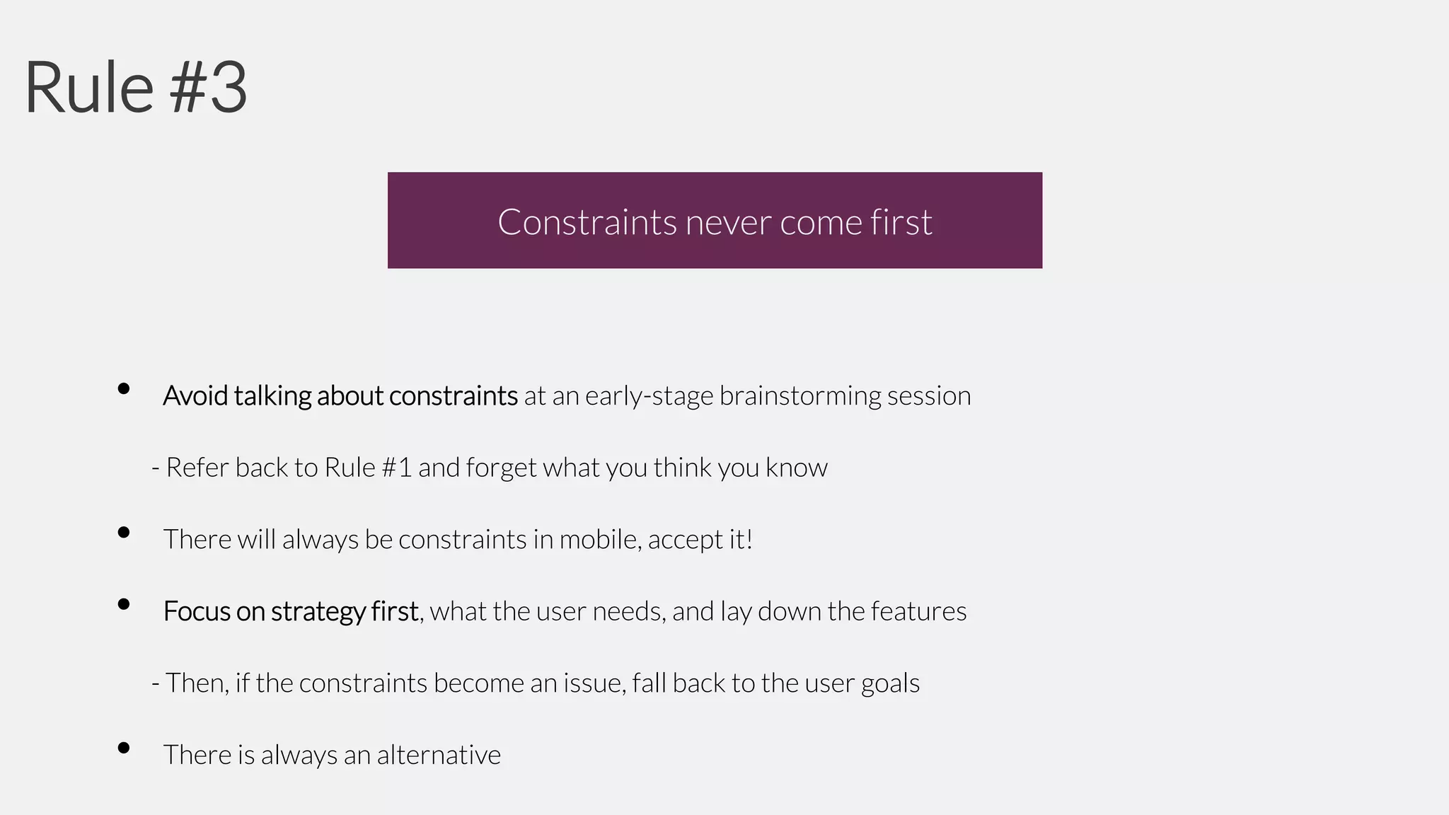 Rule #3
Constraints never come first

•

Avoid talking about constraints at an early-stage brainstorming session
- Refer back to Rule #1 and forget what you think you know

•

There will always be constraints in mobile, accept it!

•

Focus on strategy first, what the user needs, and lay down the features
- Then, if the constraints become an issue, fall back to the user goals

•

There is always an alternative

 