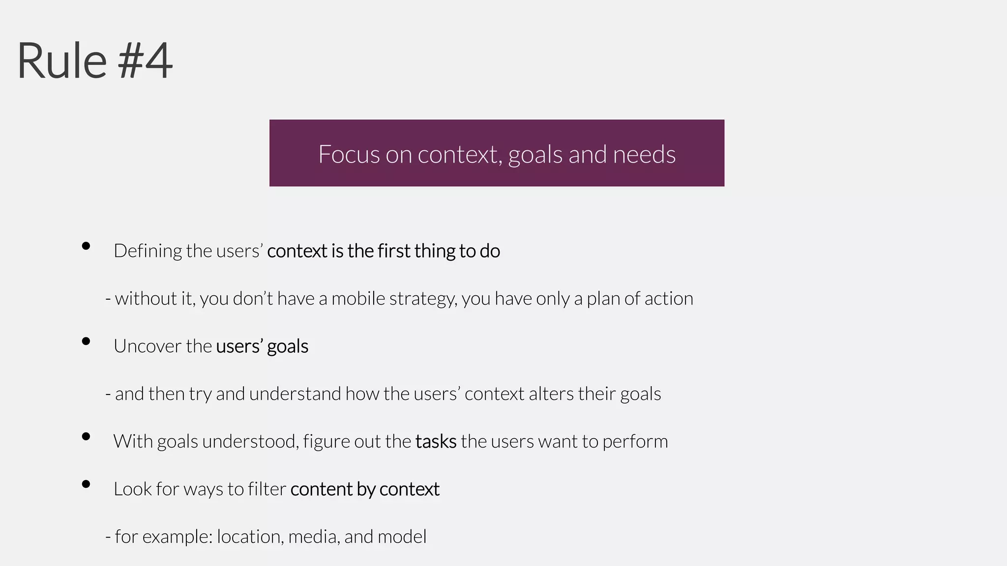 Rule #4
Focus on context, goals and needs

•

Defining the users’ context is the first thing to do
- without it, you don’t have a mobile strategy, you have only a plan of action

•

Uncover the users’ goals
- and then try and understand how the users’ context alters their goals

•
•

With goals understood, figure out the tasks the users want to perform
Look for ways to filter content by context
- for example: location, media, and model

 