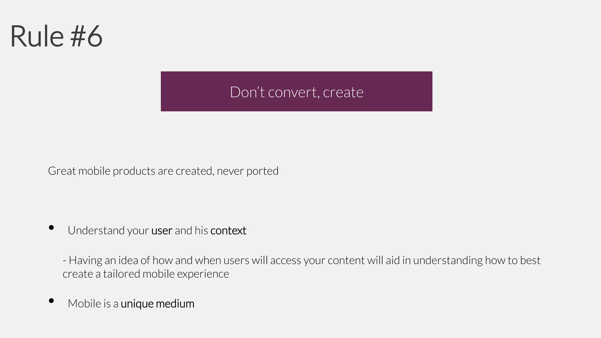 Rule #6
Don’t convert, create

Great mobile products are created, never ported

•

Understand your user and his context
- Having an idea of how and when users will access your content will aid in understanding how to best
create a tailored mobile experience

•

Mobile is a unique medium

 