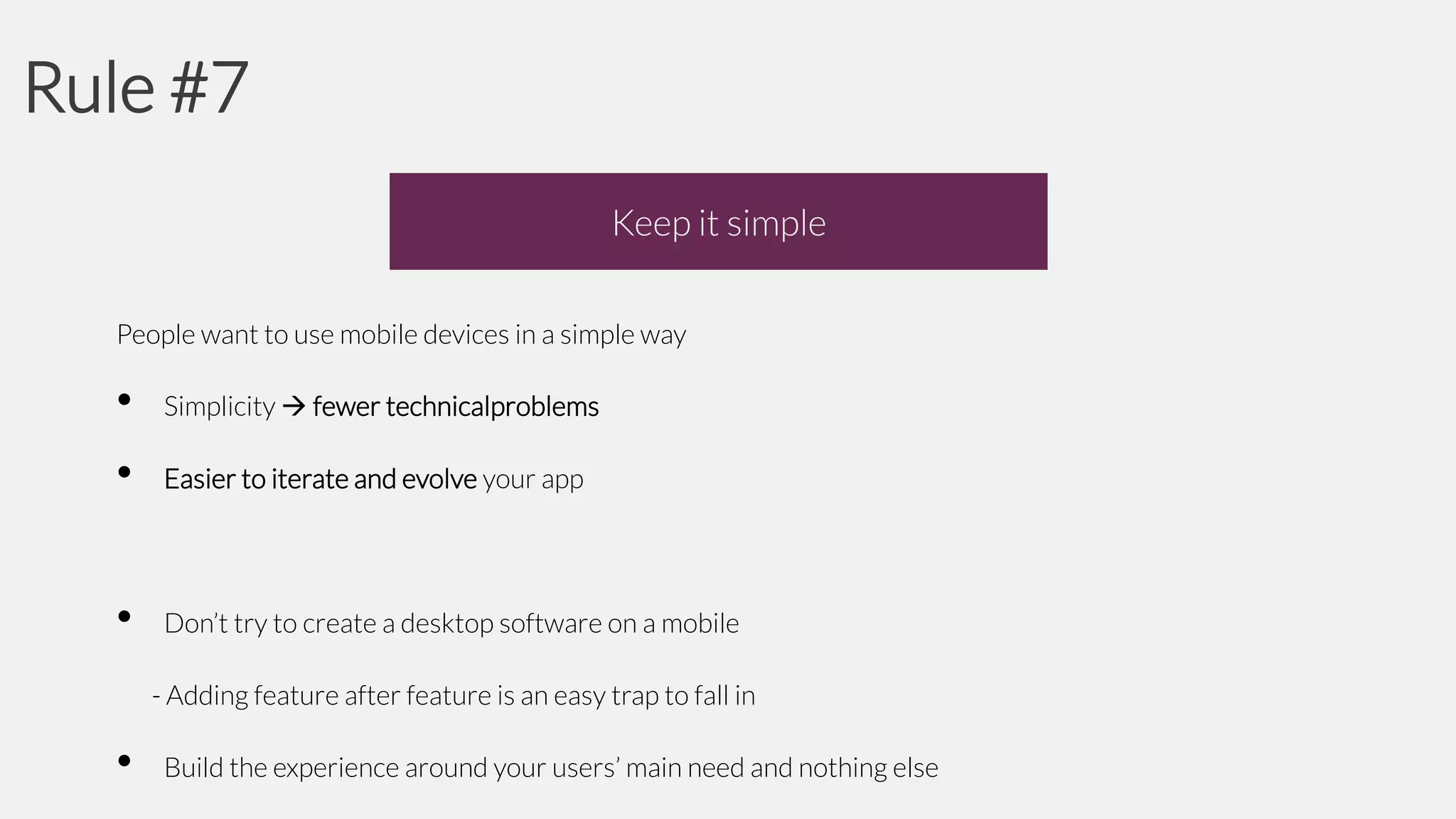 Rule #7
Keep it simple
People want to use mobile devices in a simple way

•

Simplicity  fewer technicalproblems

•

Easier to iterate and evolve your app

•

Don’t try to create a desktop software on a mobile
- Adding feature after feature is an easy trap to fall in

•

Build the experience around your users’ main need and nothing else

 