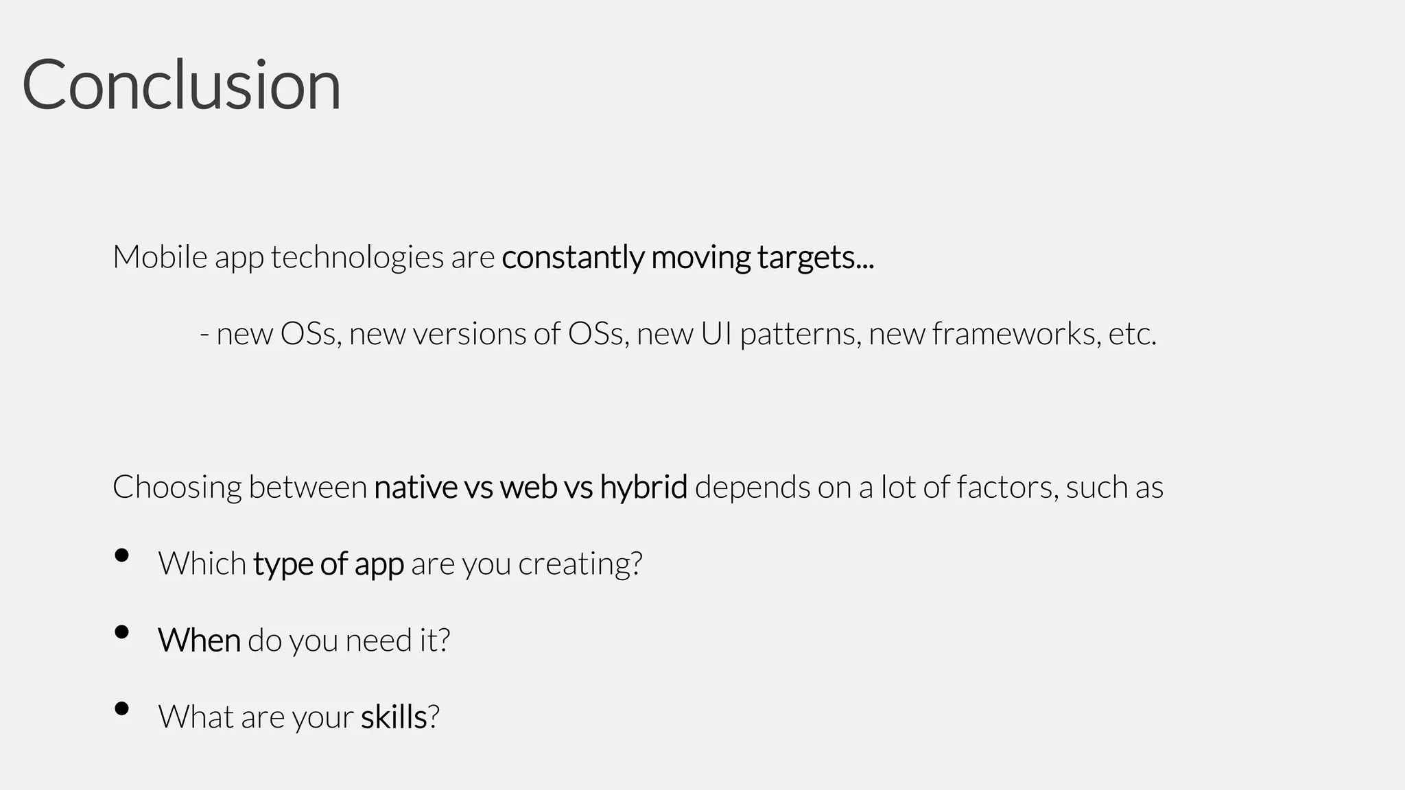 Conclusion
Mobile app technologies are constantly moving targets...
- new OSs, new versions of OSs, new UI patterns, new frameworks, etc.

Choosing between native vs web vs hybrid depends on a lot of factors, such as

•
•
•

Which type of app are you creating?

When do you need it?
What are your skills?

 