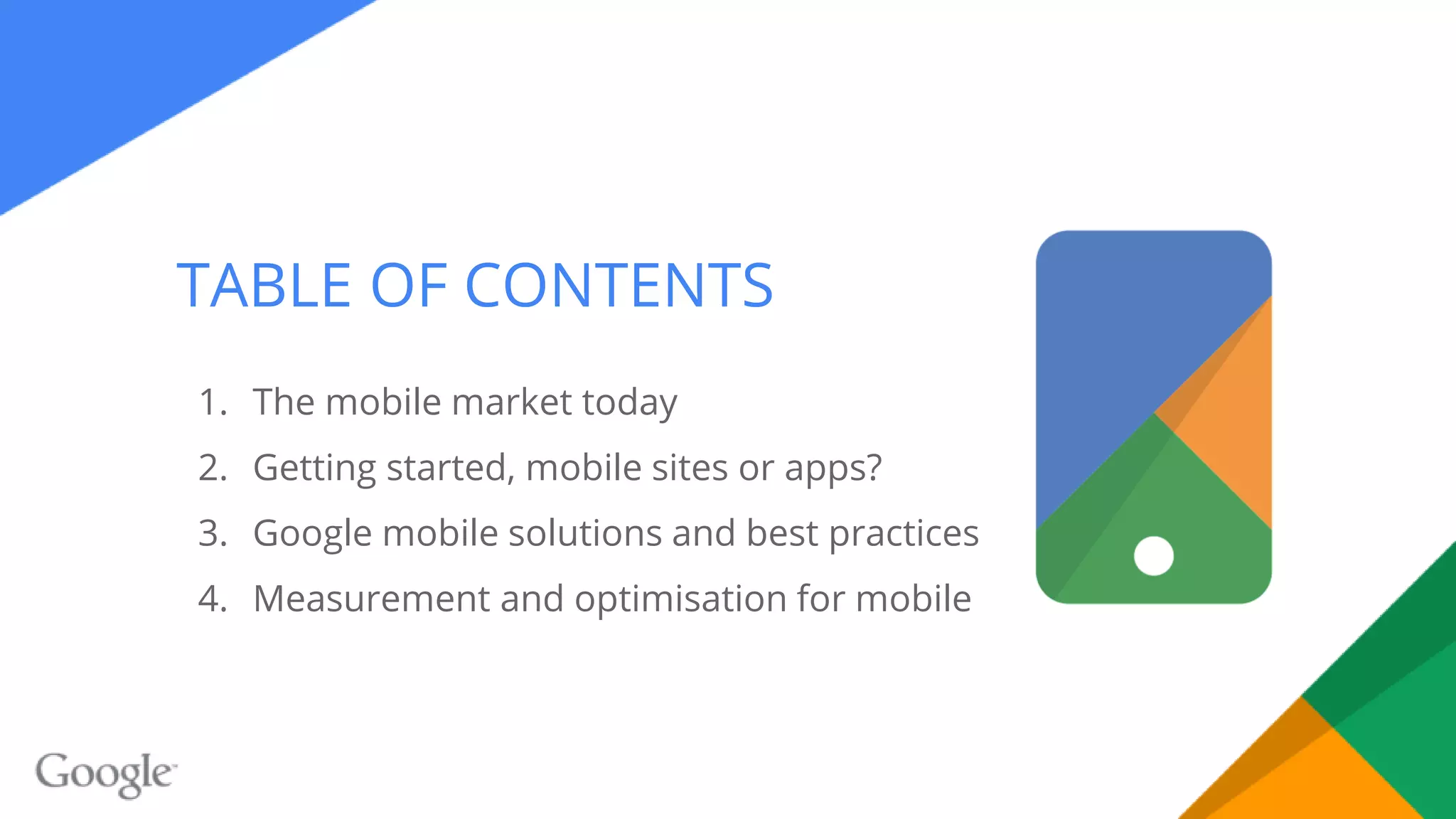 TABLE OF CONTENTS
1. The mobile market today
2. Getting started, mobile sites or apps?
3. Google mobile solutions and best practices
4. Measurement and optimisation for mobile
 