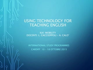 USING TECHNOLOGY FOR
TEACHING ENGLISH
KA1 MOBILITY
DOCENTI: L. CACCIOPPOLI - A. CALO’
INTERNATIONAL STUDY PROGRAMMES
CARDIFF 10 - 18 OTTOBRE 2015
 