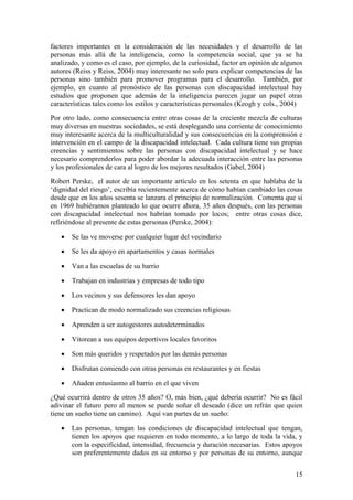 15
factores importantes en la consideración de las necesidades y el desarrollo de las
personas más allá de la inteligencia, como la competencia social, que ya se ha
analizado, y como es el caso, por ejemplo, de la curiosidad, factor en opinión de algunos
autores (Reiss y Reiss, 2004) muy interesante no solo para explicar competencias de las
personas sino también para promover programas para el desarrollo. También, por
ejemplo, en cuanto al pronóstico de las personas con discapacidad intelectual hay
estudios que proponen que además de la inteligencia parecen jugar un papel otras
características tales como los estilos y características personales (Keogh y cols., 2004)
Por otro lado, como consecuencia entre otras cosas de la creciente mezcla de culturas
muy diversas en nuestras sociedades, se está desplegando una corriente de conocimiento
muy interesante acerca de la multiculturalidad y sus consecuencias en la comprensión e
intervención en el campo de la discapacidad intelectual. Cada cultura tiene sus propias
creencias y sentimientos sobre las personas con discapacidad intelectual y se hace
necesario comprenderlos para poder abordar la adecuada interacción entre las personas
y los profesionales de cara al logro de los mejores resultados (Gabel, 2004)
Robert Perske, el autor de un importante artículo en los setenta en que hablaba de la
„dignidad del riesgo‟, escribía recientemente acerca de cómo habían cambiado las cosas
desde que en los años sesenta se lanzara el principio de normalización. Comenta que si
en 1969 hubiéramos planteado lo que ocurre ahora, 35 años después, con las personas
con discapacidad intelectual nos habrían tomado por locos; entre otras cosas dice,
refiriéndose al presente de estas personas (Perske, 2004):
 Se las ve moverse por cualquier lugar del vecindario
 Se les da apoyo en apartamentos y casas normales
 Van a las escuelas de su barrio
 Trabajan en industrias y empresas de todo tipo
 Los vecinos y sus defensores les dan apoyo
 Practican de modo normalizado sus creencias religiosas
 Aprenden a ser autogestores autodeterminados
 Vitorean a sus equipos deportivos locales favoritos
 Son más queridos y respetados por las demás personas
 Disfrutan comiendo con otras personas en restaurantes y en fiestas
 Añaden entusiasmo al barrio en el que viven
¿Qué ocurrirá dentro de otros 35 años? O, más bien, ¿qué debería ocurrir? No es fácil
adivinar el futuro pero al menos se puede soñar el deseado (dice un refrán que quien
tiene un sueño tiene un camino). Aquí van partes de un sueño:
 Las personas, tengan las condiciones de discapacidad intelectual que tengan,
tienen los apoyos que requieren en todo momento, a lo largo de toda la vida, y
con la especificidad, intensidad, frecuencia y duración necesarias. Estos apoyos
son preferentemente dados en su entorno y por personas de su entorno, aunque
 