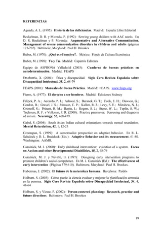 19
REFERENCIAS
Aguado, A. L. (1995): Historia de las deficiencias. Madrid: Escuela Libre Editorial
Beukelman, D. R. y Mirenda, P. (1992): Serving young children with AAC needs. En
D. R. Beukelman y P. Mirenda: Augmentative and Alternative Communication.
Management of severe communication disorders in children and adults (páginas
175-202). Baltimore, Maryland: Paul H. Brookes
Buber, M. (1970): ¿Qué es el hombre?. México: Fondo de Cultura Económica
Buber, M. (1998): Yo y Tú. Madrid: Caparrós Editores
Equipo de ASPRONA Valladolid (2003): Cuaderno de buenas prácticas en
autodeterminación. Madrid: FEAPS
Etxeberría, X. (2004): Ética y discapacidad. Siglo Cero Revista Española sobre
Discapacidad Intelectual, 35, 2, 68-79
FEAPS (2001): Manuales de Buena Práctica. Madrid: FEAPS. www.feaps.org
Fierro, A. (1977): El derecho a ser hombres. Madrid: Ediciones Sedmay
Filipek, P. A.; Accardo, P. J.; Ashwal, S.; Baranek, G. T.; Cook, E. H.; Dawson, G.;
Gordon, B.; Gravel, J. S.; Johnson, C. P.; Kallen, R. J.; Levy, S. E.; Minshew, N. J.;
Ozonoff, S.; Prizant, B. M.; Rapin, I.; Rogers, S. J.; Stone, W. L.; Teplin, S. W.;
Tuchman, R. F. y Volkmar, F. R. (2000): Practice parameter: Screening and diagnosis
of autism. Neurology, 55, 468-479.
Gabel, S. (2004): South Asian Indian cultural orientations towards mental retardation.
Mental Retardation, 42, 1, 12-25
Greenspan, S. (1999): A contextualist perspective on adaptive behavior. En R. L.
Schalock y D. L. Braddock (Eds.): Adaptive Behavior and its measurement, 61-80.
Washington: AAMR.
Guralnick, M. J. (2000): Early childhood intervention: evolution of a system. Focus
on Autism and other Developmental Disabilities, 15, 2, 68-79
Guralnick, M. J. y Neville, B. (1997): Designing early intervention programs to
promote children‟s social competence. En M. J. Guralnick (Ed.): The effectiveness of
early intervention (Páginas 579-610). Baltimore, Maryland: Paul H. Brookes.
Habermas, J. (2002): El futuro de la naturaleza humana. Barcelona: Paidós
Holburn, S. (2003): Cómo puede la ciencia evaluar y mejorar la planificación centrada
en la persona. Siglo Cero Revista Española sobre Discapacidad Intelectual, 34, 4,
48-64
Holburn, S. y Vietze, P. (2002): Person-centered planning: Research, practice and
future directions. Baltimore: Paul H. Brookes
 