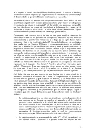2
A lo largo de la historia, ésta ha debido ser la tónica general: la pobreza, el hambre y
las enfermedades han originado que un gran número de seres humanos tuviera todo tipo
de discapacidades y que probablemente no alcanzaran la vida adulta.
Realmente la vida de las personas con discapacidad intelectual no ha debido ser nada
favorable en ningún tiempo, al menos en nuestra cultura. ¿Pero ha sido así solo por esas
circunstancias de miseria o enfermedad? ¿O ha habido otras cuestiones no tangibles
que han desplegado un manto de invisibilidad e infravaloración, cuando no de
indignidad y desprecio sobre ellas?. Ciertas ideas, ciertos pensamientos, algunas
visiones del mundo y del ser humano han tenido algo que ver en ello.
Últimamente está cobrando fuerza la idea de que para modificar realmente las
condiciones de vida de las personas con discapacidad intelectual hay que modificar
sustancialmente la construcción cultural que a lo largo de los siglos hemos venido
amasando. ¿Cuál es esa construcción cultural? En occidente al menos esa construcción
tiene mucho que ver (Stainton, 2001) con el pensamiento desplegado por Aristóteles
acerca de la vinculación que establecía entre razón y valor, y, consecuentemente, su
propuesta de una escala de valoración de los seres vivos en la que el mayor valor estaba
destinado a los hombres con un adecuado nivel de raciocinio (no es un término aquí
genérico, las mujeres para Aristóteles estaban en un rango inferior; y, en concreto, con
los niños que nacían con discapacidad lo mejor que se les ocurría a los ciudadanos
racionales era aconsejar que se les abandonara a las puertas de un templo) (ver para una
historia de las deficiencias el libro de Aguado, 1995) Esto tiene mucho que ver con las
actitudes de permanente infantilización de las personas con discapacidad intelectual,
expresadas en el lenguaje: „los chavales‟, „nuestros chicos‟ (en referencia a gente
adulta); lógicamente desde esa concepción sigues siendo un niño, aunque tengas
cincuenta años, si no alcanzas el nivel de raciocinio que se espera del ser humano
„completo‟ y por tanto sigues teniendo que ser permanentemente instruido y guiado.
Qué duda cabe que con esta concepción que implica que la esencialidad de la
humanidad descansa en el intelecto, en la razón, se comprende que las prácticas de
relación entre las personas (y por extensión sus familias) y los profesionales hayan
estado claramente marcadas por la asimetría. Sumarah (1989) planteaba hace ya años
una cuestión que sigue teniendo plena actualidad: el modo en que se establecen las
relaciones entre las personas descansa en las concepciones y creencias que se tengan del
otro. Este autor examinaba tres metáforas para explicar las relaciones entre personas
con discapacidad intelectual y los profesionales que les prestan apoyo; según la
concepción que éstos tengan de la persona con discapacidad así serán sus prácticas y
modelos:
 La metáfora orgánica tiene sus raíces en Aristóteles e implica la concepción de
que mientras un ser humano no adquiera el adecuado nivel de raciocinio
permanece en un nivel similar al del animal. Obviamente nadie conscientemente
nos reconoceríamos en esta metáfora pero las prácticas hablan a veces por sí
solas: las metodologías aversivas y traumáticas para „curar‟ ciertas conductas, la
relación establecida con las personas con discapacidad intelectual desde una
perspectiva de dominancia-sumisión, según la cual un comportamiento
espontáneo sería percibido como una conducta de „desobediencia‟…
 La metáfora mecánica se arrastra desde los siglos XVI y XVII con su interés por
los sistemas físicos; considera a la persona como una máquina (si está
 