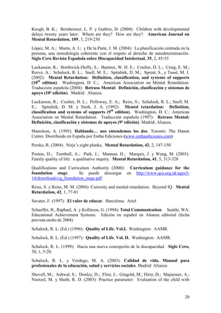 20
Keogh, B. K.; Bernheimer, L. P. y Guthrie, D. (2004): Children with developmental
delays twenty years later: Where are they? How are they?. American Journal on
Mental Retardation, 109, 3, 219-230
López, M. A.; Marín, A. I.; y De la Parte, J. M. (2004): La planificación centrada en la
persona, una metodología coherente con el respeto al derecho de autodeterminación.
Siglo Cero Revista Española sobre Discapacidad Intelectual, 35, 2, 45-55
Luckasson, R.; Borthwick-Duffy, S.; Buntinx, W. H. E.; Coulter, D. L.; Craig, E. M.;
Reeve, A.; Schalock, R. L.; Snell, M. E.; Spitalnik, D. M.; Spreat, S., y Tassé, M. J.
(2002): Mental Retardation: Definition, classification, and systems of supports
(10th
edition). Washington, D. C.; American Association on Mental Retardation.
Traducción española (2004): Retraso Mental: Definición, clasificación y sistemas de
apoyo (10ª edición). Madrid: Alianza.
Luckasson, R.; Coulter, D. L.; Polloway, E. A.; Reiss, S.; Schalock, R. L.; Snell, M.
E.; Spitalnik, D. M. y Stark, J. A. (1992): Mental retardation: Definition,
classification and systems of supports (9th
edition). Washington, D. C.: American
Association on Mental Retardation. Traducción española (1997): Retraso Mental:
Definición, clasificación y sistemas de apoyos (9ª edición). Madrid: Alianza.
Manolson, A. (1995). Hablando… nos entendemos los dos. Toronto: The Hanen
Centre. Distribuido en España por Entha Ediciones (www.enthaediciones.com)
Perske, R. (2004): Nirje‟s eight planks. Mental Retardation, 42, 2, 147-150
Poston, D.; Turnbull, A.; Park, J.; Mannan, H.; Marquis, J. y Wang, M. (2003):
Family quality of life: a qualitative inquiry. Mental Retardation, 41, 5, 313-328
Qualifications and Curriculum Authority (2000): Curriculum guidance for the
foundation stage. Se puede descargar en http://www.qca.org.uk/ages3-
14/downloads/cg_foundation_stage.pdf
Reiss, S. y Reiss, M. M. (2004): Curiosity and mental retardation: Beyond IQ. Mental
Retardation, 42, 1, 77-81
Savater, F. (1997): El valor de educar. Barcelona: Ariel
Schaeffer, B., Raphael, A. y Kollinzas, G. (1994): Total Communication. Seattle, WA:
Educational Achievement Systems. Edición en español en Alianza editorial (fecha
prevista otoño de 2004)
Schalock, R. L. (Ed.) (1996): Quality of Life. Vol.I. Washington: AAMR.
Schalock, R. L. (Ed.) (1997): Quality of Life. Vol. II. Washington: AAMR.
Schalock, R. L. (1999): Hacia una nueva concepción de la discapacidad. Siglo Cero,
30, 1, 5-20.
Schalock, R. L. y Verdugo, M. A. (2003): Calidad de vida. Manual para
profesionales de la educación, salud y servicios sociales. Madrid: Alianza
Shevell, M.; Ashwal, S.; Donley, D.; Flint, J.; Gingold, M.; Hirtz, D.; Majnemer, A.;
Noetzel, M. y Sheth, R. D. (2003): Practice parameter: Evaluation of the child with
 