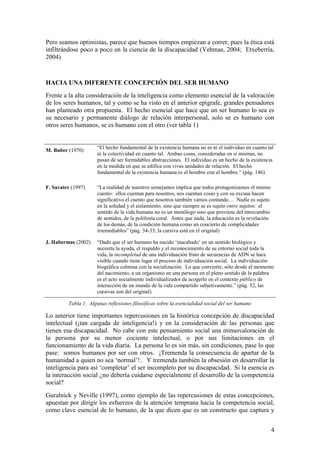 4
Pero seamos optimistas, parece que buenos tiempos empiezan a correr, pues la ética está
infiltrándose poco a poco en la ciencia de la discapacidad (Vehmas, 2004; Etxeberría,
2004)
HACIA UNA DIFERENTE CONCEPCIÓN DEL SER HUMANO
Frente a la alta consideración de la inteligencia como elemento esencial de la valoración
de los seres humanos, tal y como se ha visto en el anterior epígrafe, grandes pensadores
han planteado otra propuesta. El hecho esencial que hace que un ser humano lo sea es
su necesario y permanente diálogo de relación interpersonal, solo se es humano con
otros seres humanos, se es humano con el otro (ver tabla 1)
M. Buber (1970)
“El hecho fundamental de la existencia humana no es ni el individuo en cuanto tal
ni la colectividad en cuanto tal. Ambas cosas, consideradas en sí mismas, no
pasan de ser formidables abstracciones. El individuo es un hecho de la existencia
en la medida en que se edifica con vivas unidades de relación. El hecho
fundamental de la existencia humana es el hombre con el hombre.” (pág. 146)
F. Savater (1997) “La realidad de nuestros semejantes implica que todos protagonizamos el mismo
cuento: ellos cuentan para nosotros, nos cuentan cosas y con su excusa hacen
significativo el cuento que nosotros también vamos contando… Nadie es sujeto
en la soledad y el aislamiento, sino que siempre se es sujeto entre sujetos: el
sentido de la vida humana no es un monólogo sino que proviene del intercambio
de sentidos, de la polifonía coral. Antes que nada, la educación es la revelación
de los demás, de la condición humana como un concierto de complicidades
irremediables” (pág. 34-35, la cursiva está en el original)
J. Habermas (2002) “Dado que el ser humano ha nacido „inacabado‟ en un sentido biológico y
necesita la ayuda, el respaldo y el reconocimiento de su entorno social toda la
vida, la incompletud de una individuación fruto de secuencias de ADN se hace
visible cuando tiene lugar el proceso de individuación social. La individuación
biográfica culmina con la socialización. Lo que convierte, sólo desde el momento
del nacimiento, a un organismo en una persona en el pleno sentido de la palabra
es el acto socialmente individualizador de acogerlo en el contexto público de
interacción de un mundo de la vida compartido subjetivamente.” (pág. 52, las
cursivas son del original).
Tabla 1. Algunas reflexiones filosóficas sobre la esencialidad social del ser humano
Lo anterior tiene importantes repercusiones en la histórica concepción de discapacidad
intelectual (¡tan cargada de inteligencia!) y en la consideración de las personas que
tienen esa discapacidad. No cabe con este pensamiento social una minusvaloración de
la persona por su menor cociente intelectual, o por sus limitaciones en el
funcionamiento de la vida diaria. La persona lo es sin más, sin condiciones, pase lo que
pase: somos humanos por ser con otros. ¡Tremenda la consecuencia de apartar de la
humanidad a quien no sea „normal‟!.. Y tremenda también la obsesión en desarrollar la
inteligencia para así „completar‟ el ser incompleto por su discapacidad. Si la esencia es
la interacción social ¿no debería cuidarse especialmente el desarrollo de la competencia
social?
Guralnick y Neville (1997), como ejemplo de las repercusiones de estas concepciones,
apuestan por dirigir los esfuerzos de la atención temprana hacia la competencia social,
como clave esencial de lo humano, de la que dicen que es un constructo que captura y
 