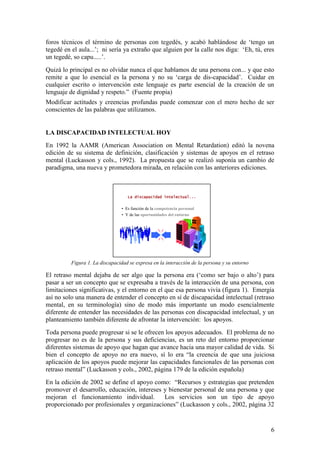 6
foros técnicos el término de personas con tegedés, y acabó hablándose de „tengo un
tegedé en el aula...‟; ni sería ya extraño que alguien por la calle nos diga: „Eh, tú, eres
un tegedé, so capu.....‟.
Quizá lo principal es no olvidar nunca el que hablamos de una persona con... y que esto
remite a que lo esencial es la persona y no su „carga de dis-capacidad‟. Cuidar en
cualquier escrito o intervención este lenguaje es parte esencial de la creación de un
lenguaje de dignidad y respeto.” (Fuente propia)
Modificar actitudes y creencias profundas puede comenzar con el mero hecho de ser
conscientes de las palabras que utilizamos.
LA DISCAPACIDAD INTELECTUAL HOY
En 1992 la AAMR (American Association on Mental Retardation) editó la novena
edición de su sistema de definición, clasificación y sistemas de apoyos en el retraso
mental (Luckasson y cols., 1992). La propuesta que se realizó suponía un cambio de
paradigma, una nueva y prometedora mirada, en relación con las anteriores ediciones.
Figura 1. La discapacidad se expresa en la interacción de la persona y su entorno
El retraso mental dejaba de ser algo que la persona era („como ser bajo o alto‟) para
pasar a ser un concepto que se expresaba a través de la interacción de una persona, con
limitaciones significativas, y el entorno en el que esa persona vivía (figura 1). Emergía
así no solo una manera de entender el concepto en sí de discapacidad intelectual (retraso
mental, en su terminología) sino de modo más importante un modo esencialmente
diferente de entender las necesidades de las personas con discapacidad intelectual, y un
planteamiento también diferente de afrontar la intervención: los apoyos.
Toda persona puede progresar si se le ofrecen los apoyos adecuados. El problema de no
progresar no es de la persona y sus deficiencias, es un reto del entorno proporcionar
diferentes sistemas de apoyo que hagan que avance hacia una mayor calidad de vida. Si
bien el concepto de apoyo no era nuevo, sí lo era “la creencia de que una juiciosa
aplicación de los apoyos puede mejorar las capacidades funcionales de las personas con
retraso mental” (Luckasson y cols., 2002, página 179 de la edición española)
En la edición de 2002 se define el apoyo como: “Recursos y estrategias que pretenden
promover el desarrollo, educación, intereses y bienestar personal de una persona y que
mejoran el funcionamiento individual. Los servicios son un tipo de apoyo
proporcionado por profesionales y organizaciones” (Luckasson y cols., 2002, página 32
La discapacidad intelectual...
• Es función de la competencia personal
• Y de las oportunidades del entorno
 