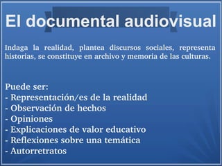 El documental audiovisual
Puede ser:
­ Representación/es de la realidad
­ Observación de hechos
­ Opiniones
­ Explicaciones de valor educativo
­ Reflexiones sobre una temática
­ Autorretratos
 
Indaga  la  realidad,  plantea  discursos  sociales,  representa 
historias, se constituye en archivo y memoria de las culturas.
 