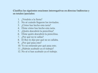 Clasifica las siguientes oraciones interrogativas en directas/indirectas y 
en totales/parciales: 
1. ¿Vendrás a la fiesta? 
2. No sé cuándo llegaron los invitados. 
3. ¿Cómo has hecho esta tarta? 
4. Dime cómo has hecho esta tarta. 
5. ¿Quién descubrió la penicilina? 
6. Dime quién descubrió la penicilina. 
7. ¿Por qué no te callas? 
8. El Rey le dijo por qué no se callaba. 
9. ¿Por qué pasa esto? 
10. Yo no entiendo por qué pasa esto. 
11. ¿Habrán acabado ya el trabajo? 
12.No sé si han acabado ya el trabajo. 
 