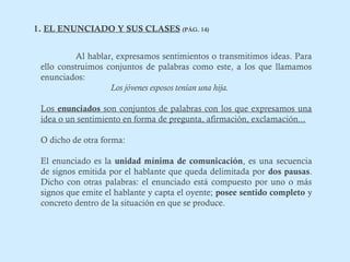 1. EL ENUNCIADO Y SUS CLASES (PÁG. 14) 
Al hablar, expresamos sentimientos o transmitimos ideas. Para 
ello construimos conjuntos de palabras como este, a los que llamamos 
enunciados: 
Los jóvenes esposos tenían una hija. 
Los enunciados son conjuntos de palabras con los que expresamos una 
idea o un sentimiento en forma de pregunta, afirmación, exclamación... 
O dicho de otra forma: 
El enunciado es la unidad mínima de comunicación, es una secuencia 
de signos emitida por el hablante que queda delimitada por dos pausas. 
Dicho con otras palabras: el enunciado está compuesto por uno o más 
signos que emite el hablante y capta el oyente; posee sentido completo y 
concreto dentro de la situación en que se produce. 
 