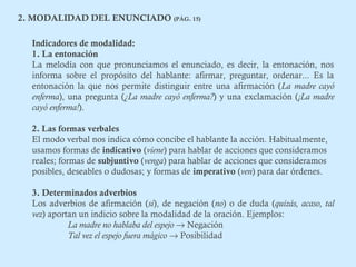 2. MODALIDAD DEL ENUNCIADO (PÁG. 15) 
Indicadores de modalidad: 
1. La entonación 
La melodía con que pronunciamos el enunciado, es decir, la entonación, nos 
informa sobre el propósito del hablante: afirmar, preguntar, ordenar... Es la 
entonación la que nos permite distinguir entre una afirmación (La madre cayó 
enferma), una pregunta (¿La madre cayó enferma?) y una exclamación (¡La madre 
cayó enferma!). 
2. Las formas verbales 
El modo verbal nos indica cómo concibe el hablante la acción. Habitualmente, 
usamos formas de indicativo (viene) para hablar de acciones que consideramos 
reales; formas de subjuntivo (venga) para hablar de acciones que consideramos 
posibles, deseables o dudosas; y formas de imperativo (ven) para dar órdenes. 
3. Determinados adverbios 
Los adverbios de afirmación (sí), de negación (no) o de duda (quizás, acaso, tal 
vez) aportan un indicio sobre la modalidad de la oración. Ejemplos: 
La madre no hablaba del espejo ® Negación 
Tal vez el espejo fuera mágico ® Posibilidad 
 