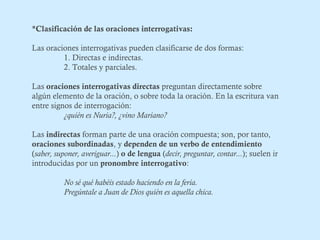 *Clasificación de las oraciones interrogativas: 
Las oraciones interrogativas pueden clasificarse de dos formas: 
1. Directas e indirectas. 
2. Totales y parciales. 
Las oraciones interrogativas directas preguntan directamente sobre 
algún elemento de la oración, o sobre toda la oración. En la escritura van 
entre signos de interrogación: 
¿quién es Nuria?, ¿vino Mariano? 
Las indirectas forman parte de una oración compuesta; son, por tanto, 
oraciones subordinadas, y dependen de un verbo de entendimiento 
(saber, suponer, averiguar...) o de lengua (decir, preguntar, contar...); suelen ir 
introducidas por un pronombre interrogativo: 
No sé qué habéis estado haciendo en la feria. 
Pregúntale a Juan de Dios quién es aquella chica. 
 