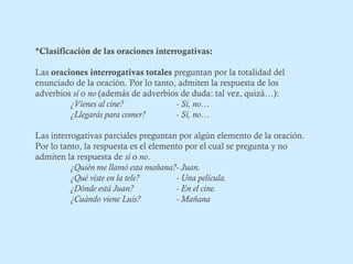 *Clasificación de las oraciones interrogativas: 
Las oraciones interrogativas totales preguntan por la totalidad del 
enunciado de la oración. Por lo tanto, admiten la respuesta de los 
adverbios sí o no (además de adverbios de duda: tal vez, quizá…): 
¿Vienes al cine? - Sí, no… 
¿Llegarás para comer? - Sí, no… 
Las interrogativas parciales preguntan por algún elemento de la oración. 
Por lo tanto, la respuesta es el elemento por el cual se pregunta y no 
admiten la respuesta de sí o no. 
¿Quién me llamó esta mañana?- Juan. 
¿Qué viste en la tele? - Una película. 
¿Dónde está Juan? - En el cine. 
¿Cuándo viene Luis? - Mañana 
 