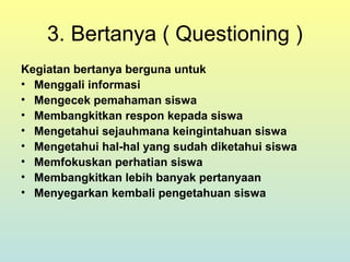 3. Bertanya ( Questioning )
Kegiatan bertanya berguna untuk
• Menggali informasi
• Mengecek pemahaman siswa
• Membangkitkan respon kepada siswa
• Mengetahui sejauhmana keingintahuan siswa
• Mengetahui hal-hal yang sudah diketahui siswa
• Memfokuskan perhatian siswa
• Membangkitkan lebih banyak pertanyaan
• Menyegarkan kembali pengetahuan siswa
 