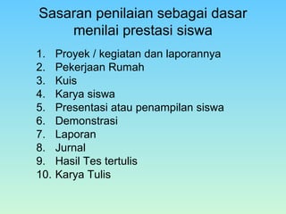 Sasaran penilaian sebagai dasar
menilai prestasi siswa
1. Proyek / kegiatan dan laporannya
2. Pekerjaan Rumah
3. Kuis
4. Karya siswa
5. Presentasi atau penampilan siswa
6. Demonstrasi
7. Laporan
8. Jurnal
9. Hasil Tes tertulis
10. Karya Tulis
 