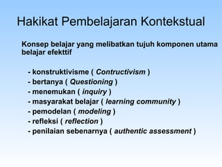 Hakikat Pembelajaran Kontekstual
Konsep belajar yang melibatkan tujuh komponen utama
belajar efekttif
- konstruktivisme ( Contructivism )
- bertanya ( Questioning )
- menemukan ( inquiry )
- masyarakat belajar ( learning community )
- pemodelan ( modeling )
- refleksi ( reflection )
- penilaian sebenarnya ( authentic assessment )
 