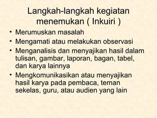Langkah-langkah kegiatan
menemukan ( Inkuiri )
• Merumuskan masalah
• Mengamati atau melakukan observasi
• Menganalisis dan menyajikan hasil dalam
tulisan, gambar, laporan, bagan, tabel,
dan karya lainnya
• Mengkomunikasikan atau menyajikan
hasil karya pada pembaca, teman
sekelas, guru, atau audien yang lain
 