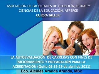 LA AUTOEVALUACIÓN DE CARRERAS CON FINES DE
MEJORAMIENTO Y PREPARACIÓN PARA LA
ACREDITACIÓN (Quito 09-19-29 de abril de 2011)
Eco. Alcides Aranda Aranda, MSc
ASOCIACIÓN DE FACULTADES DE FILOSOFÍA, LETRAS Y
CIENCIAS DE LA EDUCACIÓN, AFFEFCE
CURSO-TALLER:
 