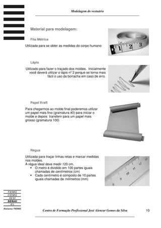 Modelagem do vestuário
_____________________________________________________________________
Centro de Formação Profissional José Alencar Gomes da Silva
__________________________________________________________________
10
MMaatteerriiaall ppaarraa mmooddeellaaggeemm::
FFiittaa MMééttrriiccaa
Utilizada para se obter as medidas do corpo humano
LLááppiiss
Utilizado para fazer o traçado dos moldes. Inicialmente
você deverá utilizar o lápis nº 2 porque se torna mais
fácil o uso da borracha em caso de erro.
PPaappeell KKrraafftt
Para chegarmos ao molde final poderemos utilizar
um papel mais fino (gramatura 40) para iniciar o
molde e depois transferir para um papel mais
grosso (gramatura 100)
RRéégguuaa
Utilizada para traçar linhas retas e marcar medidas
nos moldes.
A régua ideal deve medir 120 cm.
O metro é dividido em 100 partes iguais
chamadas de centímetros (cm)
Cada centímetro é composto de 10 partes
iguais chamadas de milímetros (mm)
 