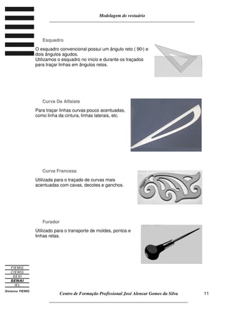 Modelagem do vestuário
_____________________________________________________________________
Centro de Formação Profissional José Alencar Gomes da Silva
__________________________________________________________________
11
EEssqquuaaddrroo
O esquadro convencional possui um ângulo reto ( 90º) e
dois ângulos agudos.
Utilizamos o esquadro no inicio e durante os traçados
para traçar linhas em ângulos retos.
CCuurrvvaa DDee AAllffaaiiaattee
Para traçar linhas curvas pouco acentuadas,
como linha da cintura, linhas laterais, etc.
CCuurrvvaa FFrraanncceessaa
Utilizada para o traçado de curvas mais
acentuadas com cavas, decotes e ganchos.
FFuurraaddoorr
Utilizado para o transporte de moldes, pontos e
linhas retas.
 