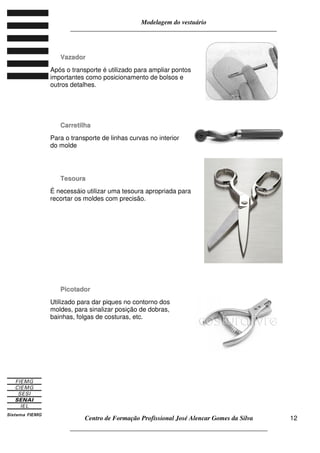 Modelagem do vestuário
_____________________________________________________________________
Centro de Formação Profissional José Alencar Gomes da Silva
__________________________________________________________________
12
VVaazzaaddoorr
Após o transporte é utilizado para ampliar pontos
importantes como posicionamento de bolsos e
outros detalhes.
CCaarrrreettiillhhaa
Para o transporte de linhas curvas no interior
do molde
TTeessoouurraa
É necessáio utilizar uma tesoura apropriada para
recortar os moldes com precisão.
PPiiccoottaaddoorr
Utilizado para dar piques no contorno dos
moldes, para sinalizar posição de dobras,
bainhas, folgas de costuras, etc.
 