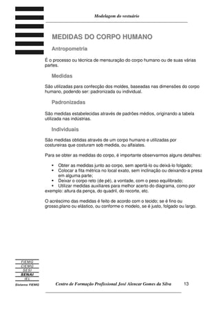Modelagem do vestuário
_____________________________________________________________________
Centro de Formação Profissional José Alencar Gomes da Silva
__________________________________________________________________
13
MMEEDDIIDDAASS DDOO CCOORRPPOO HHUUMMAANNOO
AAnnttrrooppoommeettrriiaa
É o processo ou técnica de mensuração do corpo humano ou de suas várias
partes.
MMeeddiiddaass
São utilizadas para confecção dos moldes, baseadas nas dimensões do corpo
humano, podendo ser: padronizada ou individual.
PPaaddrroonniizzaaddaass
São medidas estabelecidas através de padrões médios, originando a tabela
utilizada nas indústrias.
IInnddiivviidduuaaiiss
São medidas obtidas através de um corpo humano e utilizadas por
costureiras que costuram sob medida, ou alfaiates.
Para se obter as medidas do corpo, é importante observarmos alguns detalhes:
Obter as medidas junto ao corpo, sem apertá-lo ou deixá-lo folgado;
Colocar a fita métrica no local exato, sem inclinação ou deixando-a presa
em alguma parte;
Deixar o corpo reto (de pé), a vontade, com o peso equilibrado;
Utilizar medidas auxiliares para melhor acerto do diagrama, como por
exemplo: altura da pença, do quadril, do recorte, etc.
O acréscimo das medidas é feito de acordo com o tecido; se é fino ou
grosso,plano ou elástico, ou conforme o modelo, se é justo, folgado ou largo.
 