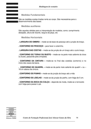 Modelagem do vestuário
_____________________________________________________________________
Centro de Formação Profissional José Alencar Gomes da Silva
__________________________________________________________________
14
MMeeddiiddaass FFuunnddaammeennttaaiiss
São as medidas exatas tiradas rente ao corpo. São necessárias para o
desenvolvimento das bases
MMeeddiiddaass aauuxxiilliiaarreess
São aquelas obtidas para a interpretação de modelos, como: comprimento
desejado, altura de recorte, largura da peça, etc
MMeeddiiddaass HHoorriizzoonnttaaiiss
. LARGURA DO OMBRO – mede-se da base do pescoço até a junção do braço.
. CONTORNO DO PESCOÇO – para fazer o colarinho.
. LARGURA DAS COSTAS – mede-se da junção de um braço até o outro braço.
. CONTORNO DO TORAX OU BUSTO – mede-se na parte mais saliente do tórax
ou busto, passando pela omoplata.
. CONTORNO DA CINTURA – mede-se no final das costelas (contorno) e no
inicio dos ossos da bacia.
. CONTORNO DO QUADRIL – mede-se da parte mais saliente do quadril + ou –
18 cm abaixo da cintura.
. CONTORNO DO PUNHO – mede-se da junção do braço até a mão
. CONTORNO DO JOELHO – mede-se da junção do joelho, com folga de 5 cm.
. CONTORNO DA BOCA DA CALÇA – depende da moda, mede-se o tornozelo
com folga para passar o pé.
 