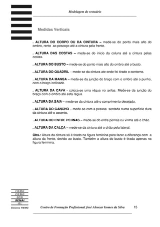 Modelagem do vestuário
_____________________________________________________________________
Centro de Formação Profissional José Alencar Gomes da Silva
__________________________________________________________________
15
MMeeddiiddaass VVeerrttiiccaaiiss
. ALTURA DO CORPO OU DA CINTURA – mede-se do ponto mais alto do
ombro, rente ao pescoço até a cintura pela frente.
. ALTURA DAS COSTAS – mede-se do inicio da coluna até a cintura pelas
costas.
. ALTURA DO BUSTO – mede-se do ponto mais alto do ombro até o busto.
. ALTURA DO QUADRIL – mede-se da cintura ate onde foi tirado o contorno.
. ALTURA DA MANGA – mede-se da junção do braço com o ombro até o punho,
com o braço inclinado.
. ALTURA DA CAVA - coloca-se uma régua no axilas. Mede-se da junção do
braço com o ombro até esta régua.
. ALTURA DA SAIA – mede-se da cintura até o comprimento desejado.
. ALTURA DO GANCHO – mede-se com a pessoa sentada numa superfície dura
da cintura até o assento.
. ALTURA DO ENTRE PERNAS – mede-se do entre pernas ou virilha até o chão.
. ALTURA DA CALÇA – mede-se da cintura até o chão pela lateral.
Obs.: Altura da cintura só é tirado na figura feminina para fazer a diferença com a
altura da frente, devido ao busto. Também a altura do busto é tirada apenas na
figura feminina.
 