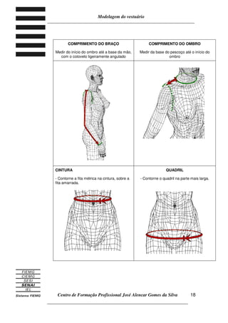 Modelagem do vestuário
_____________________________________________________________________
Centro de Formação Profissional José Alencar Gomes da Silva
__________________________________________________________________
18
COMPRIMENTO DO BRAÇO
Medir do início do ombro até a base da mão,
com o cotovelo ligeiramente angulado
COMPRIMENTO DO OMBRO
Medir da base do pescoço até o início do
ombro
CINTURA
- Contorne a fita métrica na cintura, sobre a
fita amarrada.
QUADRIL
- Contorne o quadril na parte mais larga.
 