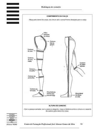 Modelagem do vestuário
_____________________________________________________________________
Centro de Formação Profissional José Alencar Gomes da Silva
__________________________________________________________________
19
COMPRIMENTO DA CALÇA
- Meça pela lateral do corpo, da cintura até o comprimento desejado para a calça
ALTURA DO GANCHO
- Com a pessoa sentada, com a postura elegante, meça a distância entre a cintura e o assento
da cadeira pela lateral do corpo.
 