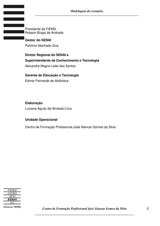 Modelagem do vestuário
_____________________________________________________________________
Centro de Formação Profissional José Alencar Gomes da Silva
__________________________________________________________________
2
Presidente da FIEMG
Robson Braga de Andrade
Gestor do SENAI
Petrônio Machado Zica
Diretor Regional do SENAI e
Superintendente de Conhecimento e Tecnologia
Alexandre Magno Leão dos Santos
Gerente de Educação e Tecnologia
Edmar Fernando de Alcântara
Elaboração
Luciana Aguiar de Almeida Lima
Unidade Operacional
Centro de Formação Profissional José Alencar Gomes da Silva
OO
 
