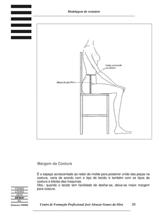 Modelagem do vestuário
_____________________________________________________________________
Centro de Formação Profissional José Alencar Gomes da Silva
__________________________________________________________________
20
MMaarrggeemm ddaa CCoossttuurraa
É o espaço acrescentado ao redor do molde para posterior união das peças na
costura, varia de acordo com o tipo de tecido e também com os tipos de
costura e bitolas das maquinas.
Obs.: quando o tecido tem facilidade de desfiar-se, deixa-se maior margem
para costura.
 