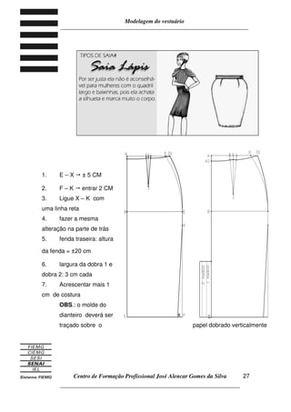 Modelagem do vestuário
_____________________________________________________________________
Centro de Formação Profissional José Alencar Gomes da Silva
__________________________________________________________________
27
1. E – X ± 5 CM
2. F – K entrar 2 CM
3. Ligue X – K com
uma linha reta
4. fazer a mesma
alteração na parte de trás
5. fenda traseira: altura
da fenda = ±20 cm
6. largura da dobra 1 e
dobra 2: 3 cm cada
7. Acrescentar mais 1
cm de costura
OBS.: o molde do
dianteiro deverá ser
traçado sobre o papel dobrado verticalmente
 