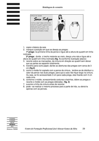 Modelagem do vestuário
_____________________________________________________________________
Centro de Formação Profissional José Alencar Gomes da Silva
__________________________________________________________________
29
1. copie o básico da saia
2. marque a posição em que se deseja as pregas:
1ª prega: na primeira linha da pence e ligue até a altura do quadril em linha
inclinada
2ª prega: divida o trecho restante ao meio, desça uma reta e ligue até a
altura do quadril em linha inclinada (fig. 1) (conforme ilustração abaixo)
3. recorte sobre as marcações, da cintura em direção ao quadril sem deixar
que as partes se separem totalmente.
4. transfira para outro papel, dando as aberturas das pregas com cerca de 3
cm (fig.2)
5. como o molde foi copiado com a pence da cintura, lembre-se de distribuir o
valor da pence nas duas pregas, para que a saia não fique larga na cintura.
Ou seja, se foi acrescentado 3 cm para cada prega, elas ficarão com 4 cm
cada uma.
6. contorne o molde, acrescentando costuras e bainhas, dobre as pregas e
recorte o molde com as pregas dobradas. (fig. 3)
7. suavize a linha da cintura antes de recortar.
8. pode –se realizar o mesmo processo para a parte de trás, ou deixá-la
apenas com as pences.
 