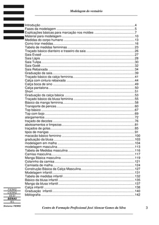 Modelagem do vestuário
_____________________________________________________________________
Centro de Formação Profissional José Alencar Gomes da Silva
__________________________________________________________________
3
Introdução.........................................................................................................4
Fases da modelagem .......................................................................................5
Explicações básicas para marcação nos moldes .............................................7
Material para modelagem .................................................................................10
Medidas do corpo humano ...............................................................................13
Como tirar medidas...........................................................................................16
Tabela de medidas femininas...........................................................................23
Traçado básico dianteiro e traseiro da saia ......................................................26
Saia Evasê .......................................................................................................27
Saia Lápis.........................................................................................................28
Saia Tulipa........................................................................................................30
Saia Godê.........................................................................................................32
Saia Rebaixada ................................................................................................34
Graduação da saia............................................................................................39
Traçado básico da calça feminina.....................................................................41
Calça com cintura rebaixada ............................................................................44
Calça boca de sino ...........................................................................................49
Calça pantalona................................................................................................50
Short .................................................................................................................51
Graduação da calça básica ..............................................................................53
Traçado básico da blusa feminina ....................................................................55
Básico da manga feminina................................................................................58
Transporte de pences.......................................................................................60
Top básico ........................................................................................................67
Top com bojo....................................................................................................69
alargamentos....................................................................................................72
traçado de decotes ...........................................................................................76
abotoamentos e limpezas.................................................................................81
traçados de golas..............................................................................................85
tipos de mangas ...............................................................................................91
macacão básico feminino .................................................................................100
graduação da blusa ..........................................................................................103
modelagem em malha ......................................................................................104
modelagem masculina......................................................................................113
Tabela de Medidas masculina ..........................................................................116
Camisa masculina.............................................................................................117
Manga Básica masculina..................................................................................119
Colarinho da camisa .........................................................................................121
Camiseta de malha...........................................................................................124
Construção Básica da Calça Masculina............................................................127
Modelagem infantil............................................................................................131
Tabela de medidas infantil................................................................................132
Básico da blusa infantil .....................................................................................135
Manga da blusa infantil.....................................................................................137
Calça infantil .....................................................................................................138
Graduação infantil............................................................................................140
bibliografia ........................................................................................................142
 