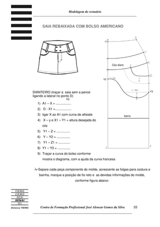 Modelagem do vestuário
_____________________________________________________________________
Centro de Formação Profissional José Alencar Gomes da Silva
__________________________________________________________________
33
SSAAIIAA RREEBBAAIIXXAADDAA CCOOMM BBOOLLSSOO AAMMEERRIICCAANNOO
DIANTEIRO (traçar a saia sem a pence
ligando a lateral no ponto D)
1) A1 – X = .................
2) D - X1 =..................
3) ligar X ao A1 com curva de alfaiate
4) X – y e X1 – Y1 = altura desejada do
cós
5) Y1 – Z = ...............
6) Y – Y2 = ...............
7) Y1 – Z1 = .............
8) Y1 – Y3 = ..............
9) Traçar a curva do bolso conforme
mostra o diagrama, com a ajuda da curva francesa
Separe cada peça componente do molde, acrescente as folgas para costura e
bainha, marque a posição de fio reto e as devidas informações do molde,
conforme figura abaixo:
barra
Cós diant.
Y3
Y2
Y3
 