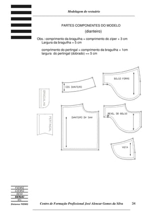 Modelagem do vestuário
_____________________________________________________________________
Centro de Formação Profissional José Alencar Gomes da Silva
__________________________________________________________________
34
PARTES COMPONENTES DO MODELO
(dianteiro)
Obs.: comprimento da braguilha = comprimento do zíper + 3 cm
Largura da braguilha = 5 cm
comprimento do pertingal = comprimento da braguilha + 1cm
largura do pertingal (dobrado) == 5 cm
 