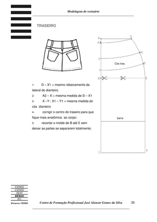 Modelagem do vestuário
_____________________________________________________________________
Centro de Formação Profissional José Alencar Gomes da Silva
__________________________________________________________________
35
TTRRAASSEEIIRROO
1- D – X1 = mesmo rebaixamento da
lateral do dianteiro
2- A2 – X = mesma medida de D – X1
3- X –Y ; X1 – Y1 = mesma medida do
cós dianteiro
4- corrigir o centro do traseiro para que
fique mais anatômico ao corpo:
5- recortar o molde de B até E sem
deixar as partes se separarem totalmente;
Cós tras.
barra
 