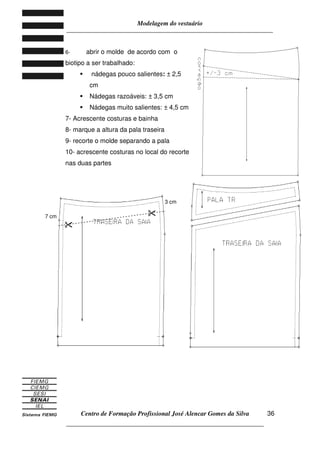 Modelagem do vestuário
_____________________________________________________________________
Centro de Formação Profissional José Alencar Gomes da Silva
__________________________________________________________________
36
6- abrir o molde de acordo com o
biotipo a ser trabalhado:
nádegas pouco salientes: ± 2,5
cm
Nádegas razoáveis: ± 3,5 cm
Nádegas muito salientes: ± 4,5 cm
7- Acrescente costuras e bainha
8- marque a altura da pala traseira
9- recorte o molde separando a pala
10- acrescente costuras no local do recorte
nas duas partes
7 cm
3 cm
 