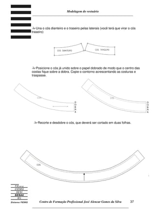 Modelagem do vestuário
_____________________________________________________________________
Centro de Formação Profissional José Alencar Gomes da Silva
__________________________________________________________________
37
Una o cós dianteiro e o traseiro pelas laterais (você terá que virar o cós
traseiro)
Posicione o cós já unido sobre o papel dobrado de modo que o centro das
costas fique sobre a dobra. Copie o contorno acrescentando as costuras e
traspasse.
12.
Recorte e desdobre o cós, que deverá ser cortado em duas folhas.
D
O
B
R
A
D
O
B
R
A
 