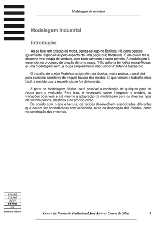 Modelagem do vestuário
_____________________________________________________________________
Centro de Formação Profissional José Alencar Gomes da Silva
__________________________________________________________________
4
MMooddeellaaggeemm IInndduussttrriiaall
IInnttrroodduuççããoo
AAoo ssee ffaallaarr eemm ccrriiaaççããoo ddee mmooddaa,, ppeennssaa--ssee llooggoo nnoo EEssttiilliissttaa.. HHáá oouuttrraa ppeessssooaa
iigguuaallmmeennttee rreessppoonnssáávveell ppeelloo aassppeeccttoo ddee uummaa ppeeççaa:: oo((aa)) MMooddeelliissttaa.. ÉÉ eellaa qquueemm ffaazz oo
ddeesseennhhoo vviirraarr rroouuppaa ddee vveerrddaaddee,, ccoomm bboomm ccaaiimmeennttoo ee ccoorrttee ppeerrffeeiittoo.. AA mmooddeellaaggeemm éé
eesssseenncciiaall nnoo pprroocceessssoo ddee ccrriiaaççããoo ddee uummaa rroouuppaa.. ““NNããoo aaddiiaannttaa tteerr iiddééiiaass mmaarraavviillhhoossaass
ee uummaa mmooddeellaaggeemm rruuiimm,, aa rroouuppaa ssiimmpplleessmmeennttee nnããoo ffuunncciioonnaa””..((MMaarriinnaa SSaasssseerroonn))
O trabalho de um(a) Modelista exige além da técnica, muita prática, a qual virá
pelo exercício constante do traçado básico dos moldes. O que tornará o trabalho mais
fácil, a medida que a experiência se for delineando.
A partir da Modelagem Básica, será possível a confecção de qualquer peça de
roupa para o vestuário. Para isso, é necessário saber interpretar o modelo, as
variações possíveis e até mesmo a adaptação da modelagem para os diversos tipos
de tecidos planos, elásticos e do próprio corpo.
De acordo com o tipo e textura, os tecidos desenvolvem elasticidades diferentes
que devem ser consideradas com seriedade, tanto na disposição dos moldes, como
na construção dos mesmos.
 