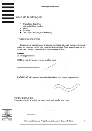 Modelagem do vestuário
_____________________________________________________________________
Centro de Formação Profissional José Alencar Gomes da Silva
__________________________________________________________________
5
FFaasseess ddaa MMooddeellaaggeemm
Traçado ou diagrama
Interpretação do modelo
Molde
Protótipo
Graduação (Ampliação e Redução)
TTrraaççaaddoo OOuu DDiiaaggrraammaa
Diagrama á a representação gráfica da morfologia do corpo humano, delineada
sobre um plano de papel, com medidas determinadas. Para a construção de um
molde, nós usamos diversas linhas e figuras geométricas:
LINHAS
as linhas podem ser:
RETA: é toda linha sem o menor sinal de curva
PARALELAS: são aquelas que colocadas lado a lado, nunca se encontram
PERPENDICULARES
É quando uma linha vertical cai sobre outra horizontal e vice versa
 