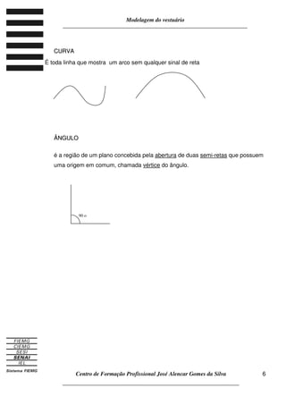 Modelagem do vestuário
_____________________________________________________________________
Centro de Formação Profissional José Alencar Gomes da Silva
__________________________________________________________________
6
CCUURRVVAA
É toda linha que mostra um arco sem qualquer sinal de reta
ÂÂNNGGUULLOO
é a região de um plano concebida pela abertura de duas semi-retas que possuem
uma origem em comum, chamada vértice do ângulo.
90 o
 