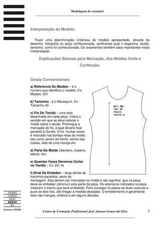 Modelagem do vestuário
_____________________________________________________________________
Centro de Formação Profissional José Alencar Gomes da Silva
__________________________________________________________________
7
IInntteerrpprreettaaççããoo ddoo MMooddeelloo
Fazer uma discriminação criteriosa do modelo apresentado, através do
desenho, fotografia ou peça confeccionada, verificando qual o diagrama, tecido,
tamanho, como foi confeccionada. Os aviamentos também sãos importantes nesta
interpretação.
EExxpplliiccaaççõõeess BBáássiiccaass ppaarraa MMaarrccaaççããoo,, ddooss MMoollddeess CCoorrttee ee
CCoonnffeeccççããoo..
SSiinnaaiiss CCoonnvveenncciioonnaaiiss
a) Referência Do Modelo – é o
numero que identifica o modelo. Ex:
Modelo: 001
b) Tamanho - é o Manequim. Ex:
Tamanho 40
c) Fio Do Tecido – uma seta
desenhada em cada peça. Indica o
sentido em que se deve colocar o
molde sobre o tecido. Prolongue a
marcação do fio, a qual devera ficar
paralela à Ourela. O fio, muitas vezes
é marcado nas bordas retas do molde,
tais como centro da frente, centro das
costas, lado de uma manga etc.
d) Parte Do Molde (dianteiro, traseiro,
lateral, etc)
e) Quantas Vezes Devemos Cortar
no Tecido – Ex: 2X; 4x
f) Sinal De Embeber – duas séries de
tracinhos paralelos, perto da
montagem. Elas devem ser marcadas no molde e isto significa que na peça,
deve-se embeber (diminuir) esta parte da peça. Os asteriscos indicados na peça
mostram o trecho que será embebido. Para consegui-lo passa-se duas costuras e
puxe os dois fios, até chegar à medida desejada. O embebimento é geralmente
feito nas mangas, ombros e em alguns decotes.
 
