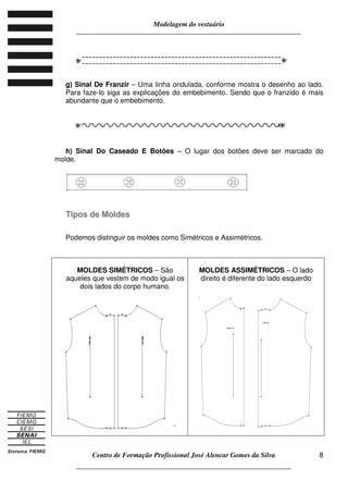 Modelagem do vestuário
_____________________________________________________________________
Centro de Formação Profissional José Alencar Gomes da Silva
__________________________________________________________________
8
g) Sinal De Franzir – Uma linha ondulada, conforme mostra o desenho ao lado.
Para faze-lo siga as explicações do embebimento. Sendo que o franzido é mais
abundante que o embebimento.
h) Sinal Do Caseado E Botões – O lugar dos botões deve ser marcado do
molde.
TTiippooss ddee MMoollddeess
Podemos distinguir os moldes como Simétricos e Assimétricos.
MOLDES SIMÉTRICOS – São
aqueles que vestem de modo igual os
dois lados do corpo humano.
.
MOLDES ASSIMÉTRICOS – O lado
direito é diferente do lado esquerdo
 