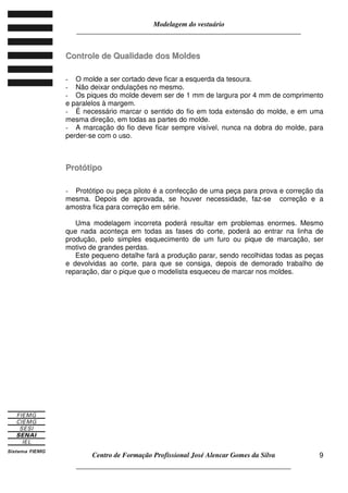 Modelagem do vestuário
_____________________________________________________________________
Centro de Formação Profissional José Alencar Gomes da Silva
__________________________________________________________________
9
CCoonnttrroollee ddee QQuuaalliiddaaddee ddooss MMoollddeess
- O molde a ser cortado deve ficar a esquerda da tesoura.
- Não deixar ondulações no mesmo.
- Os piques do molde devem ser de 1 mm de largura por 4 mm de comprimento
e paralelos à margem.
- É necessário marcar o sentido do fio em toda extensão do molde, e em uma
mesma direção, em todas as partes do molde.
- A marcação do fio deve ficar sempre visível, nunca na dobra do molde, para
perder-se com o uso.
PPrroottóóttiippoo
- Protótipo ou peça piloto é a confecção de uma peça para prova e correção da
mesma. Depois de aprovada, se houver necessidade, faz-se correção e a
amostra fica para correção em série.
Uma modelagem incorreta poderá resultar em problemas enormes. Mesmo
que nada aconteça em todas as fases do corte, poderá ao entrar na linha de
produção, pelo simples esquecimento de um furo ou pique de marcação, ser
motivo de grandes perdas.
Este pequeno detalhe fará a produção parar, sendo recolhidas todas as peças
e devolvidas ao corte, para que se consiga, depois de demorado trabalho de
reparação, dar o pique que o modelista esqueceu de marcar nos moldes.
 