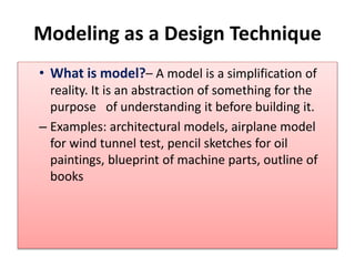 Modeling as a Design Technique
• What is model?– A model is a simplification of
reality. It is an abstraction of something for the
purpose of understanding it before building it.
– Examples: architectural models, airplane model
for wind tunnel test, pencil sketches for oil
paintings, blueprint of machine parts, outline of
books
 