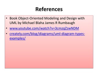 References
• Book Object-Oriented Modeling and Design with
UML by Michael Blaha James R Rumbaugh
• www.youtube.com/watch?v=3cmzqZzwNDM
• creately.com/blog/diagrams/uml-diagram-types-
examples/
 